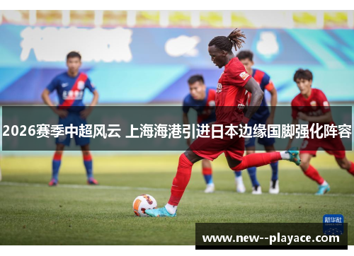 2026赛季中超风云 上海海港引进日本边缘国脚强化阵容