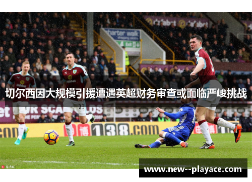 切尔西因大规模引援遭遇英超财务审查或面临严峻挑战