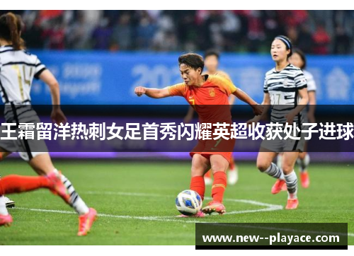 王霜留洋热刺女足首秀闪耀英超收获处子进球