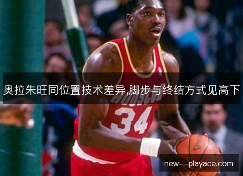 奥拉朱旺同位置技术差异,脚步与终结方式见高下 奥拉朱旺同位置技术差异,脚步与终结方式见高下